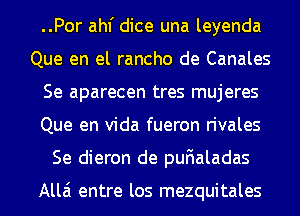 ..Por ahf dice una leyenda
Que en el rancho de Canales
Se aparecen tres mujeres
Que en Vida fueron rivales
Se dieron de pufialadas

Alla entre los mezquitales