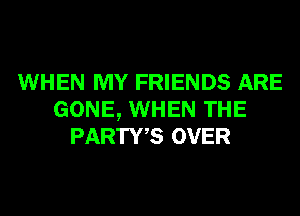 WHEN MY FRIENDS ARE
GONE, WHEN THE
PARTWS OVER