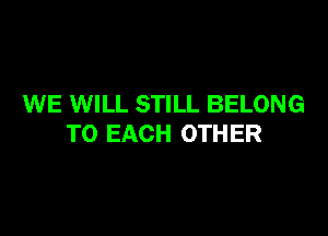 WE WILL STILL BELONG

TO EACH OTHER