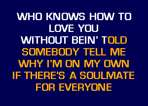 WHO KNOWS HOW TO
LOVE YOU
WITHOUT BEIN' TOLD
SOMEBODY TELL ME
WHY I'M ON MY OWN
IF THERES A SOULMATE
FOR EVERYONE