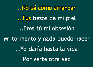 ..No Q cdmo arrancar
..Tus besos de mi piel
..Eres tLi mi obsesidn
Mi tormento y nada puedo hacer
..Yo dan'a hasta la Vida

Por verte otra vez