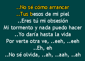 ..No Q cdmo arrancar
..Tus besos de mi piel
..Eres tLi mi obsesidn

Mi tormento y nada puedo hacer
..Yo dan'a hasta la Vida

Por verte otra ve, ..eeh, ..eeh

..Eh, eh
..No Q olvida, ..ah, ..aah, ..ah