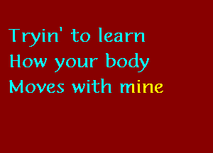 Tryin' to learn
How your body

Moves with mine