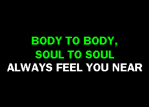 BODY T0 BODY,

SOUL TO SOUL
ALWAYS FEEL YOU NEAR