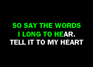 SO SAY THE WORDS

I LONG TO HEAR.
TELL IT TO MY HEART