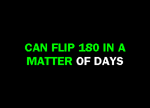 CAN FLIP 180 IN A

MATTER OF DAYS