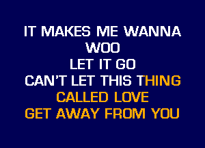 IT MAKES ME WANNA
WOO
LET IT GO
CAN'T LET THIS THING
CALLED LOVE
GET AWAY FROM YOU