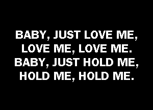 BABY, JUST LOVE ME,
LOVE ME, LOVE ME.
BABY, JUST HOLD ME,
HOLD ME, HOLD ME.