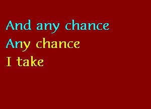 And any chance
Any chance

I take