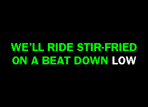 WELL RIDE STlR-FRIED
ON A BEAT DOWN LOW