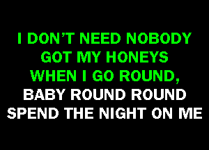 I DONT NEED NOBODY
GOT MY HONEYS
WHEN I GO ROUND,
BABY ROUND ROUND
SPEND THE NIGHT ON ME