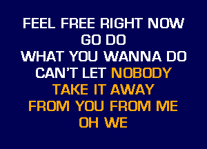 FEEL FREE RIGHT NOW
GO DO
WHAT YOU WANNA DO
CAN'T LET NOBODY
TAKE IT AWAY
FROM YOU FROM ME
OH WE