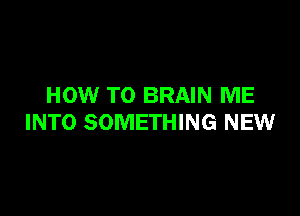 HOW TO BRAIN ME

INTO SOMETHING NEW