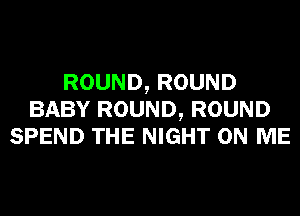 ROUND, ROUND
BABY ROUND, ROUND
SPEND THE NIGHT ON ME