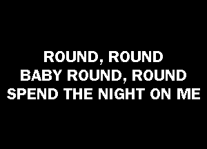 ROUND, ROUND
BABY ROUND, ROUND
SPEND THE NIGHT ON ME