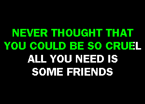 NEVER THOUGHT THAT
YOU COULD BE SO CRUEL
ALL YOU NEED IS
SOME FRIENDS