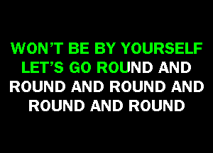 WONT BE BY YOURSELF
LETS GO ROUND AND
ROUND AND ROUND AND
ROUND AND ROUND