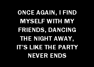 ONCE AGAIN, I FIND
MYSELF WITH MY
FRIENDS, DANCING
THE NIGHT AWAY,

ITS LIKE THE PARTY

NEVER ENDS l