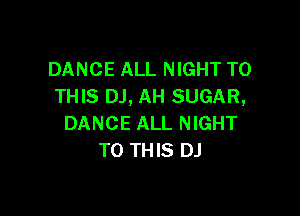 DANCE ALL NIGHT TO
THIS DJ, AH SUGAR,

DANCE ALL NIGHT
TO THIS DJ