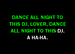 DANCE ALL NIGHT TO
THIS DJ, LOVER, DANCE

ALL NIGHT TO THIS DJ.
A HA-HA.