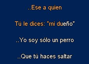 ..Ese a quien

Tu le dicesz mi dueM

..Yo soy sdlo un perro

..Que t0 haces saltar