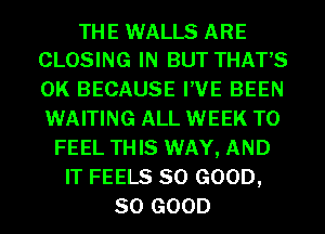 THE WALLS ARE
CLOSING IN BUT THAT'S

0K BECAUSE I'VE BEEN
WAITING ALL WEEK T0
FEEL THIS WAY, AND
IT FEELS SO GOOD,
SO GOOD