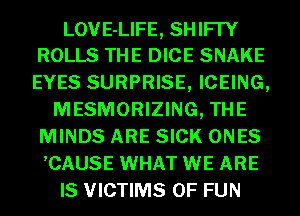 LOVE-LIFE, SHIFI'Y
ROLLS THE DICE SNAKE

EYES SURPRISE, ICEING,
MESMORIZING, THE
MINDS ARE SICK ONES
,CAUSE WHAT WE ARE
IS VICTIMS OF FUN