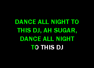 DANCE ALL NIGHT TO
THIS DJ, AH SUGAR,

DANCE ALL NIGHT
TO THIS DJ