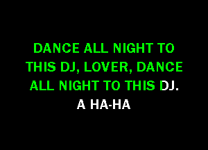 DANCE ALL NIGHT TO
THIS DJ, LOVER, DANCE

ALL NIGHT TO THIS DJ.
A HA-HA