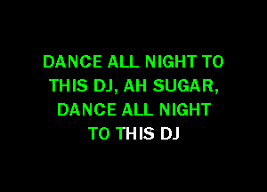 DANCE ALL NIGHT TO
THIS DJ, AH SUGAR,

DANCE ALL NIGHT
TO THIS DJ