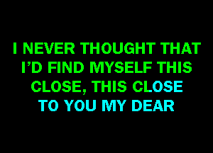 I NEVER THOUGHT THAT
PD FIND MYSELF THIS
CLOSE, THIS CLOSE
TO YOU MY DEAR