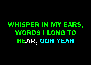 WHISPER IN MY EARS,

WORDS I LONG TO
HEAR, OOH YEAH