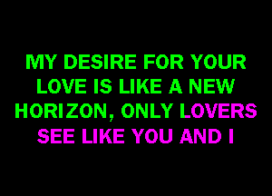 MY DESIRE FOR YOUR
LOVE IS LIKE A NEW
HORIZON, ONLY LOVERS
SEE LIKE YOU AND I