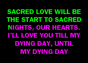 SACRED LOVE WILL BE
THE START T0 SACRED
NIGHTS, OUR HEARTS.
VLL LOVE YOU TILL MY
DYING DAY, UNTIL
MY DYING DAY