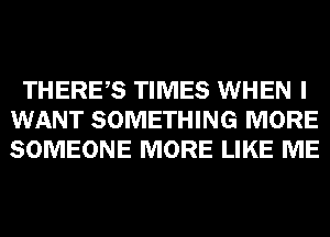 THERES TIMES WHEN I
WANT SOMETHING MORE
SOMEONE MORE LIKE ME