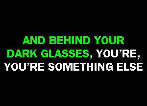 AND BEHIND YOUR
DARK GLASSES, YOU,RE,
YOURE SOMETHING ELSE