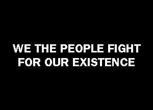 WE THE PEOPLE FIGHT
FOR OUR EXISTENCE