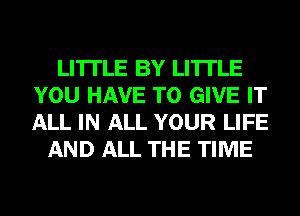 LI'ITLE BY LI'ITLE
YOU HAVE TO GIVE IT
ALL IN ALL YOUR LIFE

AND ALL THE TIME