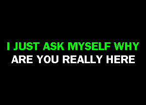 I JUST ASK MYSELF WHY
ARE YOU REALLY HERE