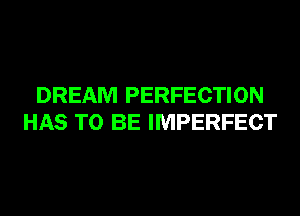 DREAM PERFECTION
HAS TO BE IMPERFECT