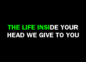 THE LIFE INSIDE YOUR

HEAD WE GIVE TO YOU