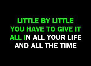 LI'ITLE BY LI'ITLE
YOU HAVE TO GIVE IT
ALL IN ALL YOUR LIFE

AND ALL THE TIME