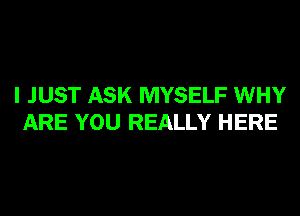 I JUST ASK MYSELF WHY
ARE YOU REALLY HERE