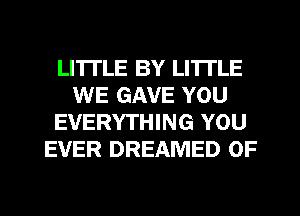LI'ITLE BY LI'ITLE
WE GAVE YOU
EVERYTHING YOU
EVER DREAMED 0F