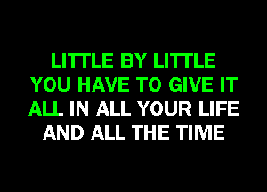 LI'ITLE BY LI'ITLE
YOU HAVE TO GIVE IT
ALL IN ALL YOUR LIFE

AND ALL THE TIME