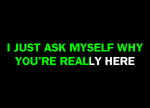 I JUST ASK MYSELF WHY
YOURE REALLY HERE