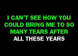 I CANT SEE HOW YOU
COULD BRING ME T0 SO
MANY TEARS AFI'ER
ALL TH ESE YEARS