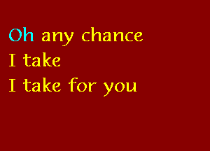 Oh any chance
I take

I take for you