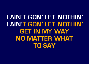 I AIN'T GON' LET NOTHIN'
I AIN'T GON' LET NOTHIN'
GET IN MY WAY
NO MATTER WHAT
TO SAY