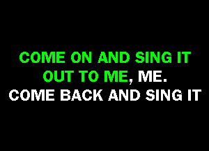 COME ON AND SING IT

OUT TO ME, ME.
COME BACK AND SING IT